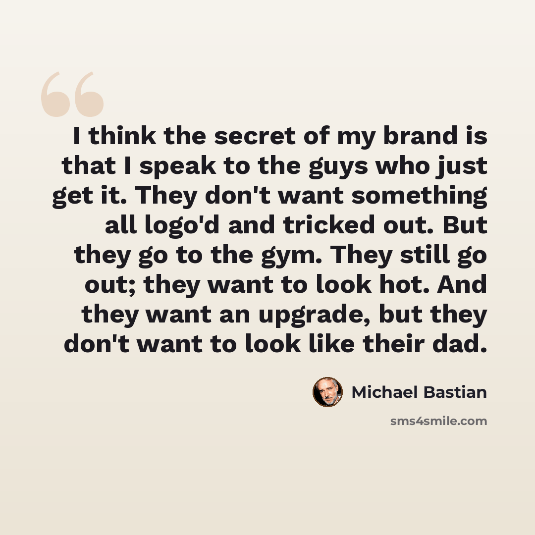 “I think the secret of my brand is that I speak to the guys who just get it. They don't want something all logo'd and tricked out. But they go to the gym. They still go out; they want to look hot. And they want an upgrade, but they don't want to look like their dad.” quote by Michael Bastian