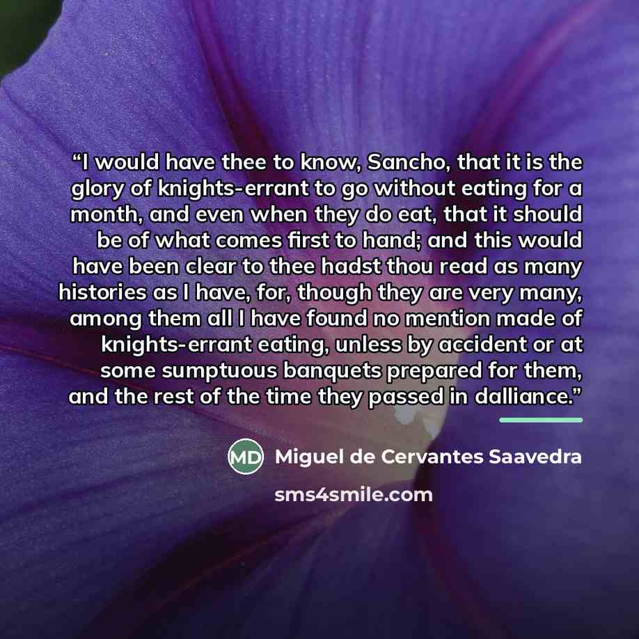 “I would have thee to know, Sancho, that it is the glory of knights-errant to go without eating for a month, and even when they do eat, that it should be of what comes first to hand; and this would have been clear to thee hadst thou read as many histories as I have, for, though they are very many…” quote by Miguel de Cervantes Saavedra