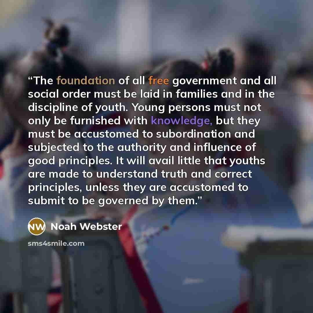 “The foundation of all free government and all social order must be laid in families and in the discipline of youth. Young persons must not only be furnished with knowledge, but they must be accustomed to subordination and subjected to the authority and influence of good principles. It will avail…” quote by Noah Webster