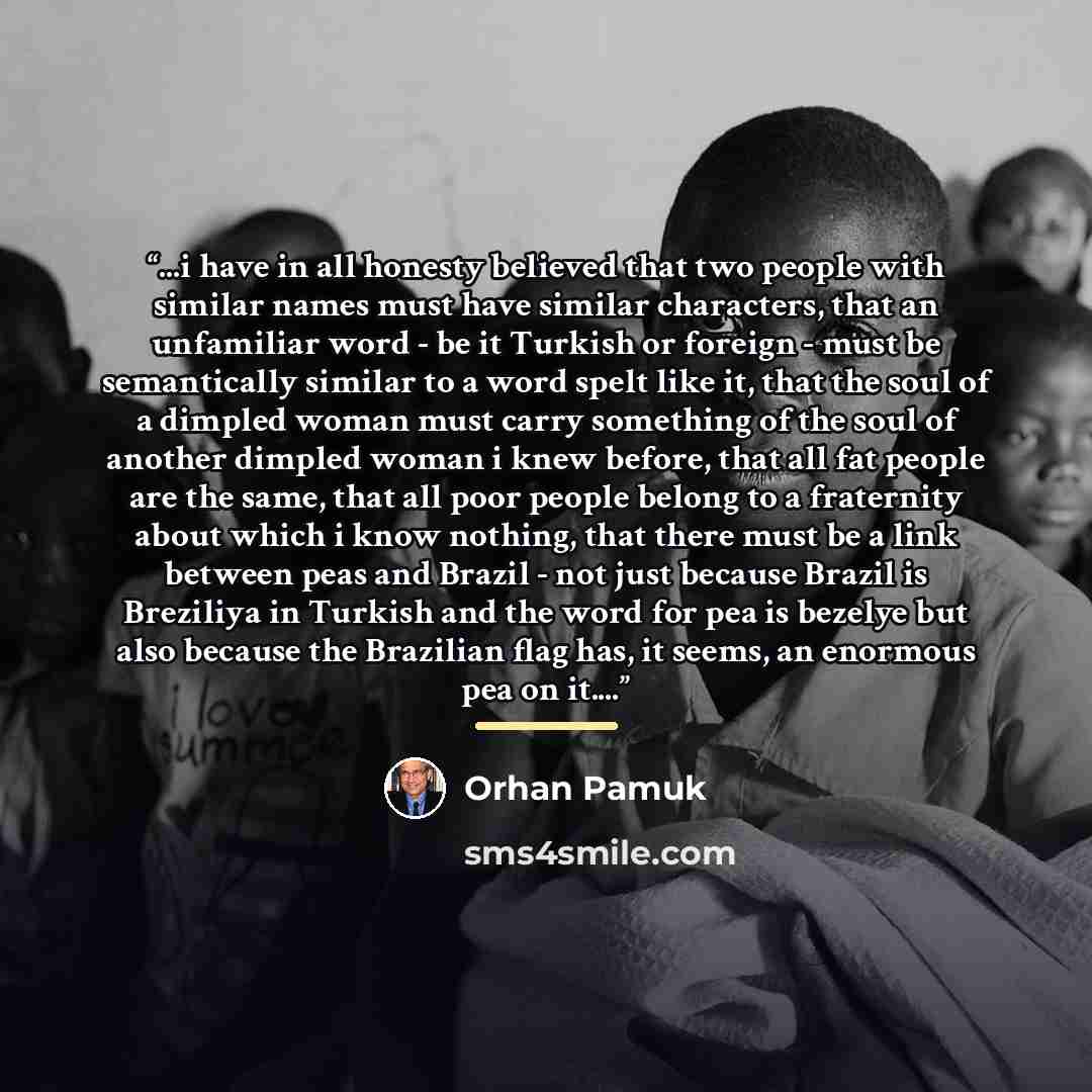 “...i have in all honesty believed that two people with similar names must have similar characters, that an unfamiliar word - be it Turkish or foreign - must be semantically similar to a word spelt like it, that the soul of a dimpled woman must carry something of the soul of another dimpled woman i…” quote by Orhan Pamuk