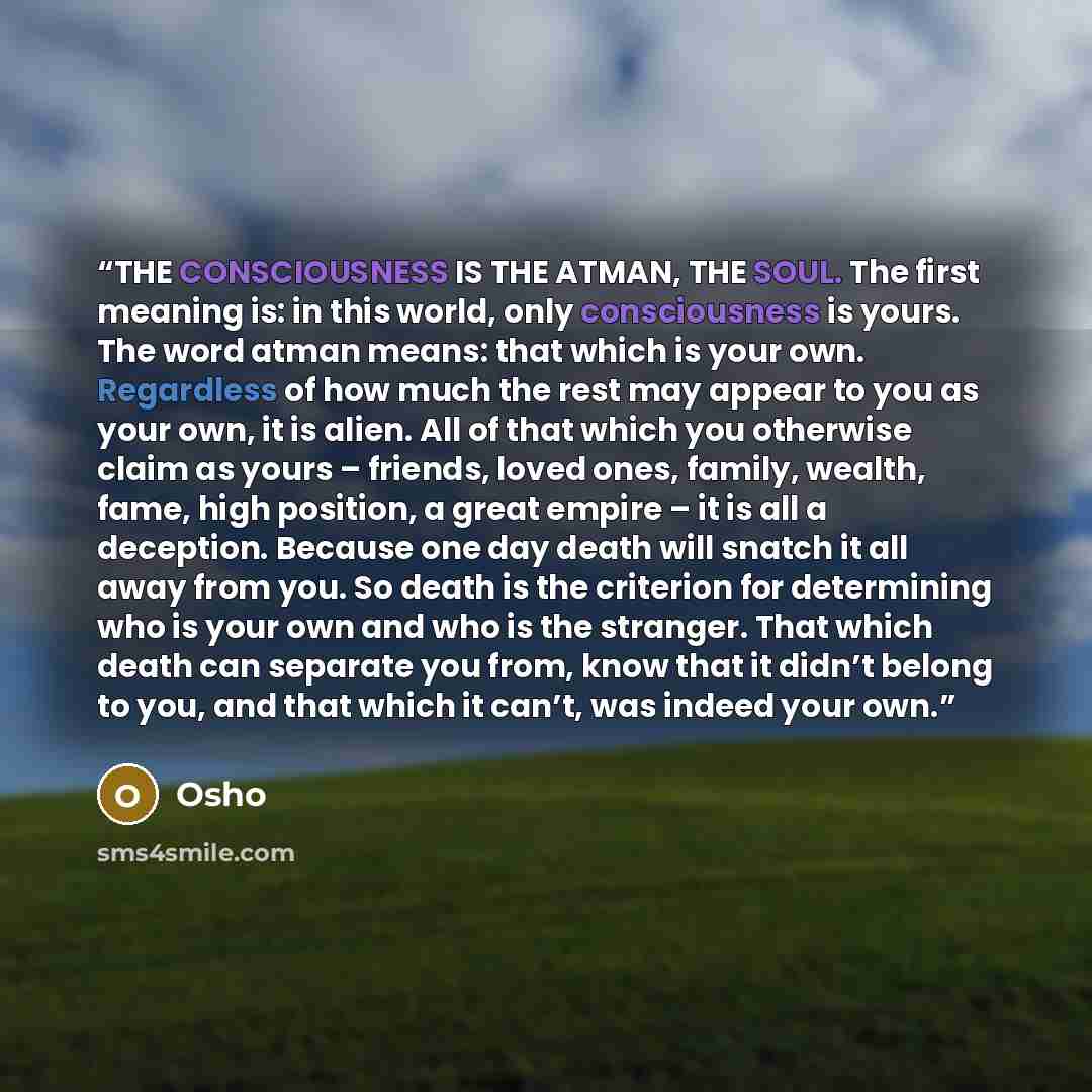 “THE CONSCIOUSNESS IS THE ATMAN, THE SOUL. The first meaning is: in this world, only consciousness is yours. The word atman means: that which is your own. Regardless of how much the rest may appear to you as your own, it is alien. All of that which you otherwise claim as yours – friends, loved…” quote by Osho