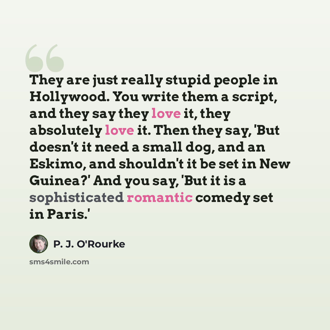 “They are just really stupid people in Hollywood. You write them a script, and they say they love it, they absolutely love it. Then they say, 'But doesn't it need a small dog, and an Eskimo, and shouldn't it be set in New Guinea?' And you say, 'But it is a sophisticated romantic comedy set in Paris.'” quote by P. J. O'Rourke