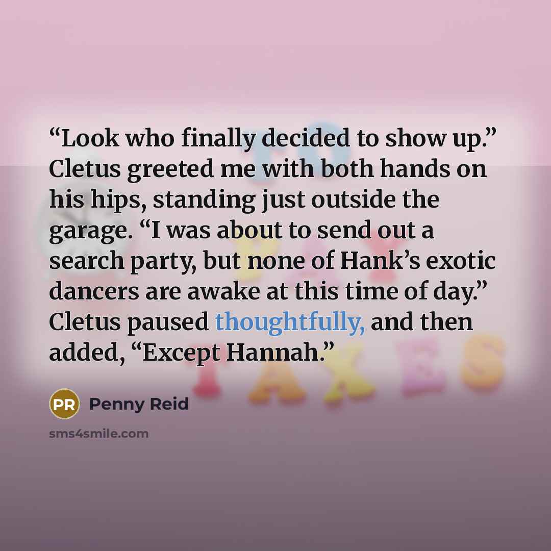 “Look who finally decided to show up.” Cletus greeted me with both hands on his hips, standing just outside the garage. “I was about to send out a search party, but none of Hank’s exotic dancers are awake at this time of day.” Cletus paused thoughtfully, and then added, “Except Hannah.” quote by Penny Reid