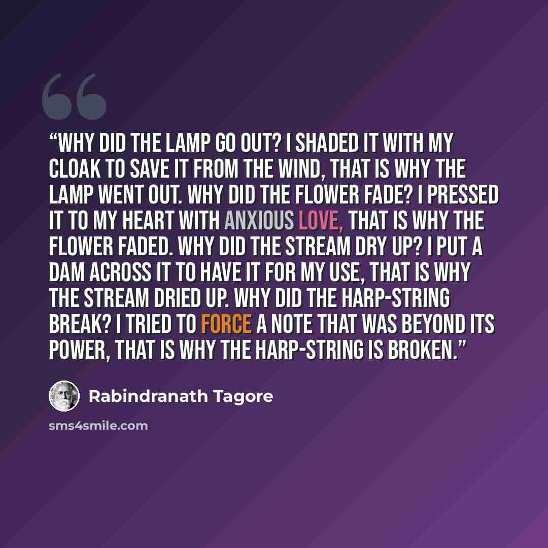 “Why did the lamp go out? I shaded it with my cloak to save it from the wind, that is why the lamp went out. Why did the flower fade? I pressed it to my heart with anxious love, that is why the flower faded. Why did the stream dry up? I put a dam across it to have it for my use, that is why the…” quote by Rabindranath Tagore