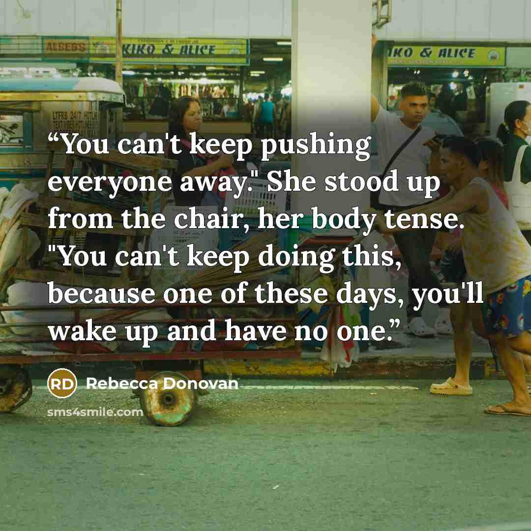 “You can't keep pushing everyone away." She stood up from the chair, her body tense. "You can't keep doing this, because one of these days, you'll wake up and have no one.” quote by Rebecca Donovan