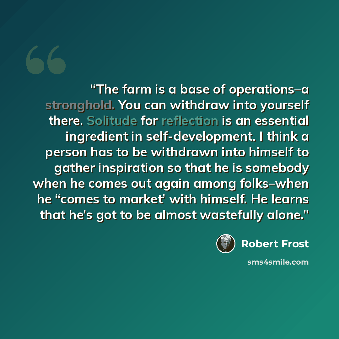 “The farm is a base of operations–a stronghold. You can withdraw into yourself there. Solitude for reflection is an essential ingredient in self-development. I think a person has to be withdrawn into himself to gather inspiration so that he is somebody when he comes out again among folks–when he…” quote by Robert Frost