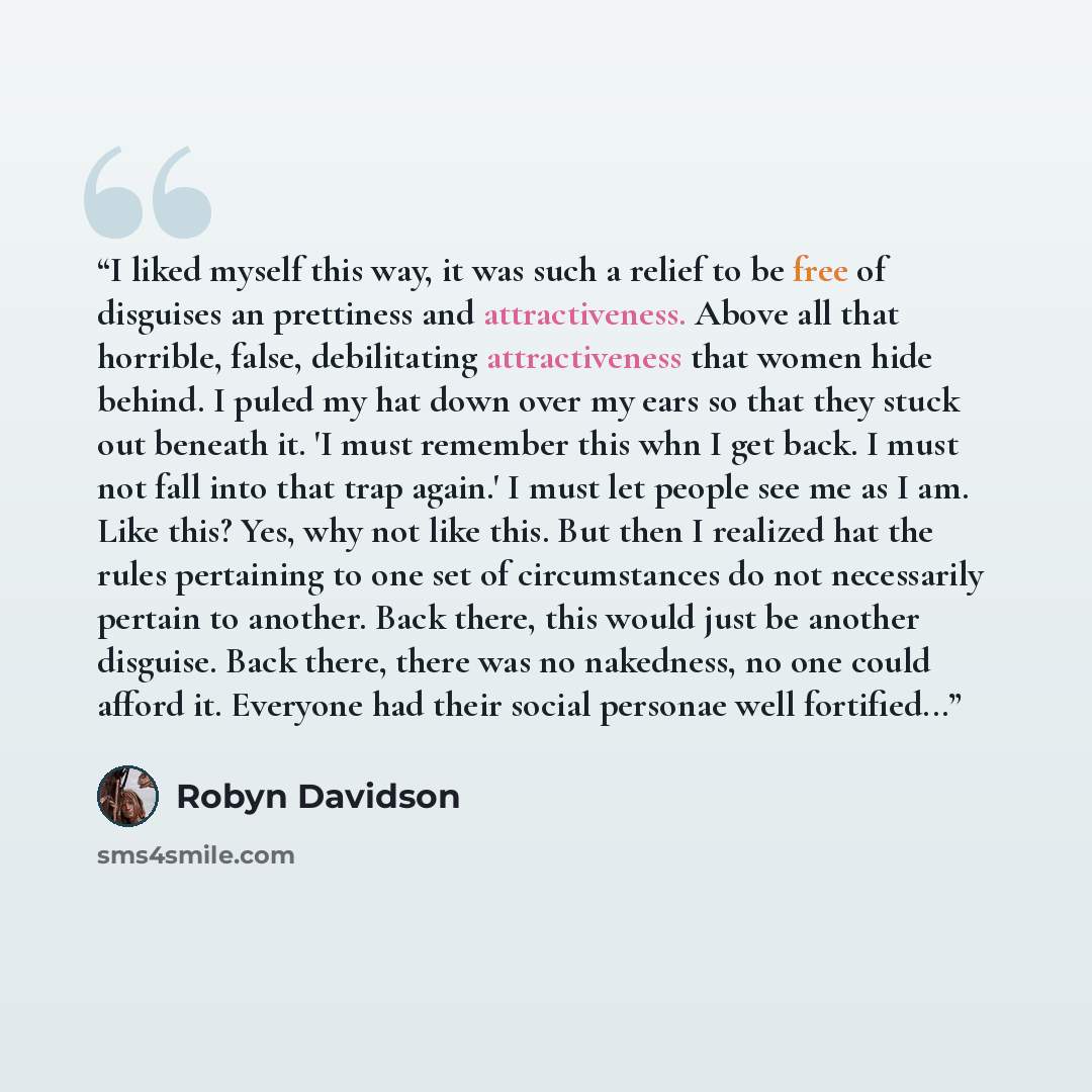 “I liked myself this way, it was such a relief to be free of disguises an prettiness and attractiveness. Above all that horrible, false, debilitating attractiveness that women hide behind. I puled my hat down over my ears so that they stuck out beneath it. 'I must remember this whn I get back. I…” quote by Robyn Davidson
