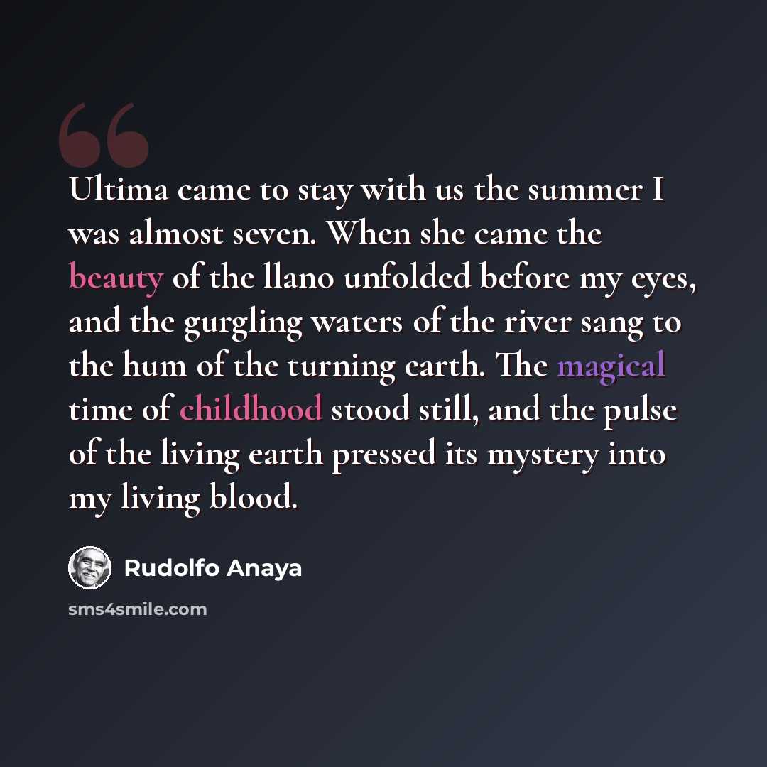 “Ultima came to stay with us the summer I was almost seven. When she came the beauty of the llano unfolded before my eyes, and the gurgling waters of the river sang to the hum of the turning earth. The magical time of childhood stood still, and the pulse of the living earth pressed its mystery into…” quote by Rudolfo Anaya