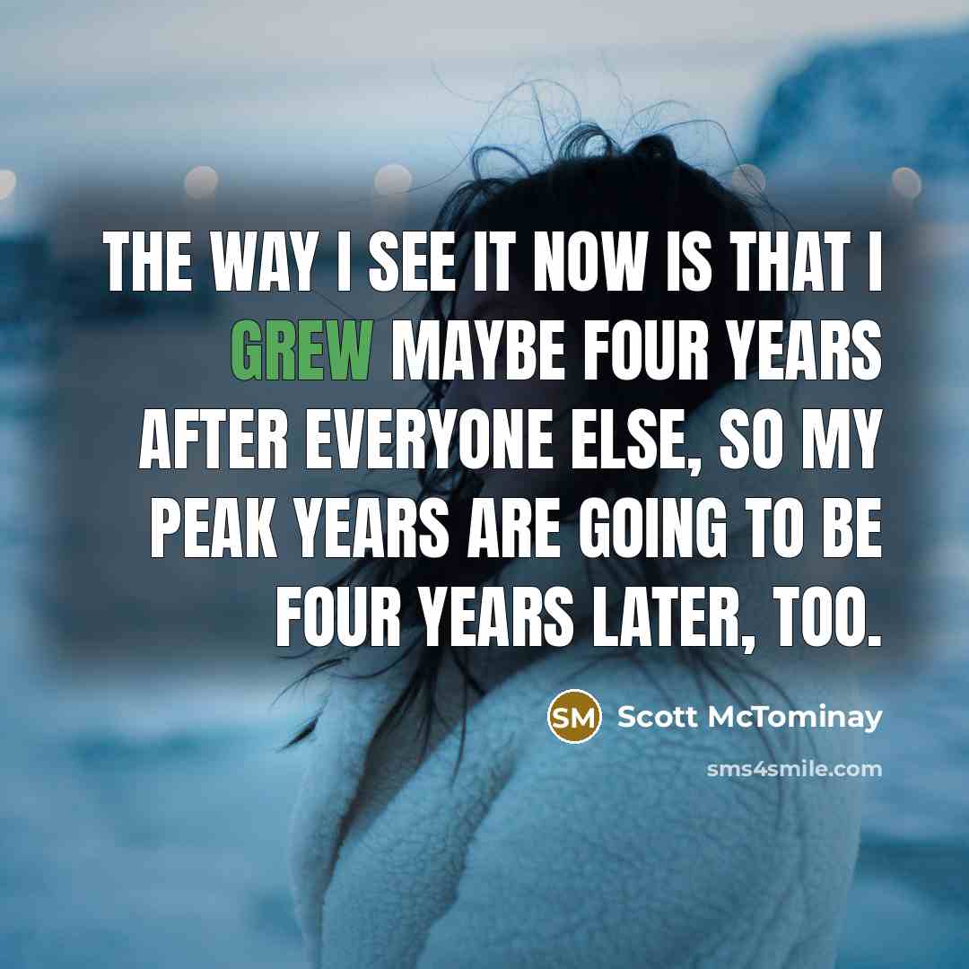 “The way I see it now is that I grew maybe four years after everyone else, so my peak years are going to be four years later, too.” quote by Scott McTominay