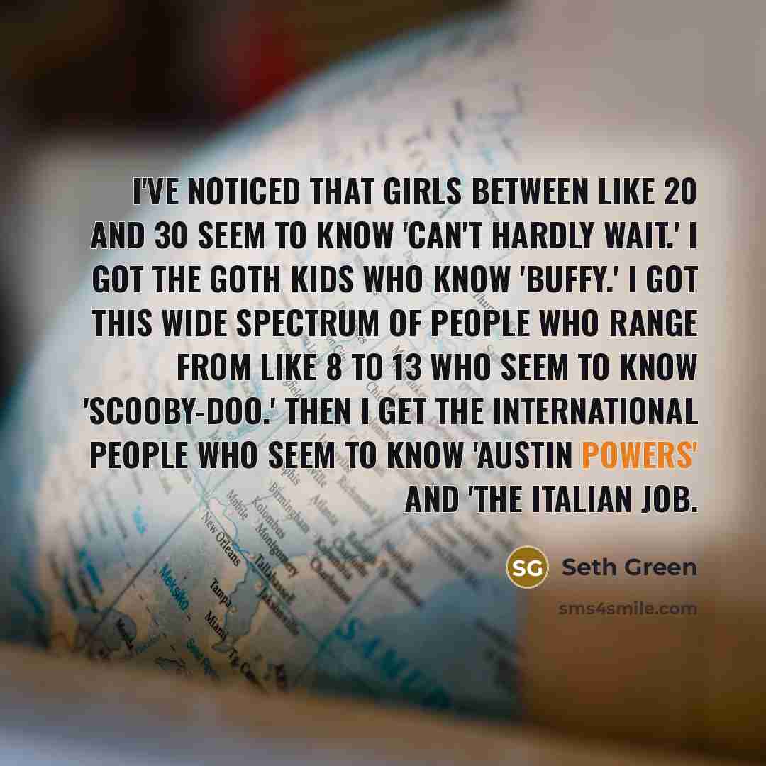 “I've noticed that girls between like 20 and 30 seem to know 'Can't Hardly Wait.' I got the goth kids who know 'Buffy.' I got this wide spectrum of people who range from like 8 to 13 who seem to know 'Scooby-Doo.' Then I get the international people who seem to know 'Austin Powers' and 'The Italian…” quote by Seth Green