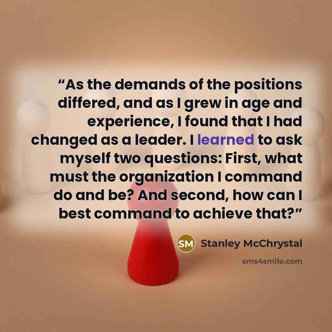 “As the demands of the positions differed, and as I grew in age and experience, I found that I had changed as a leader. I learned to ask myself two questions: First, what must the organization I command do and be? And second, how can I best command to achieve that?” quote by Stanley McChrystal