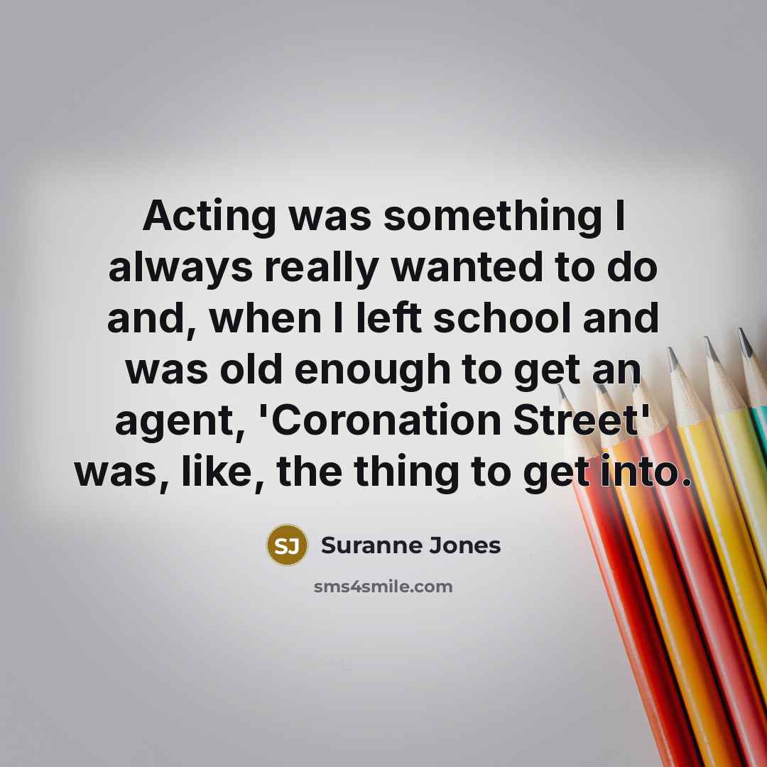 “Acting was something I always really wanted to do and, when I left school and was old enough to get an agent, 'Coronation Street' was, like, the thing to get into.” quote by Suranne Jones