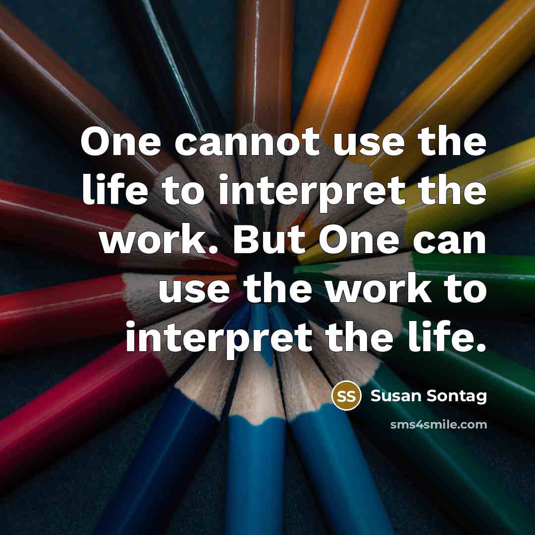 “One cannot use the life to interpret the work. But One can use the work to interpret the life.” quote by Susan Sontag