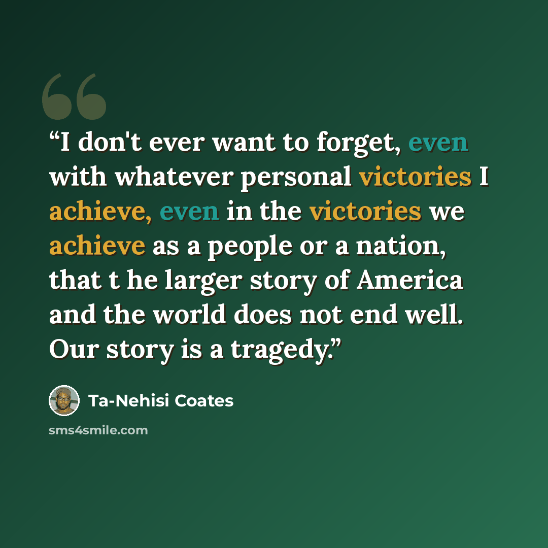“I don't ever want to forget, even with whatever personal victories I achieve, even in the victories we achieve as a people or a nation, that t he larger story of America and the world does not end well. Our story is a tragedy.” quote by Ta-Nehisi Coates