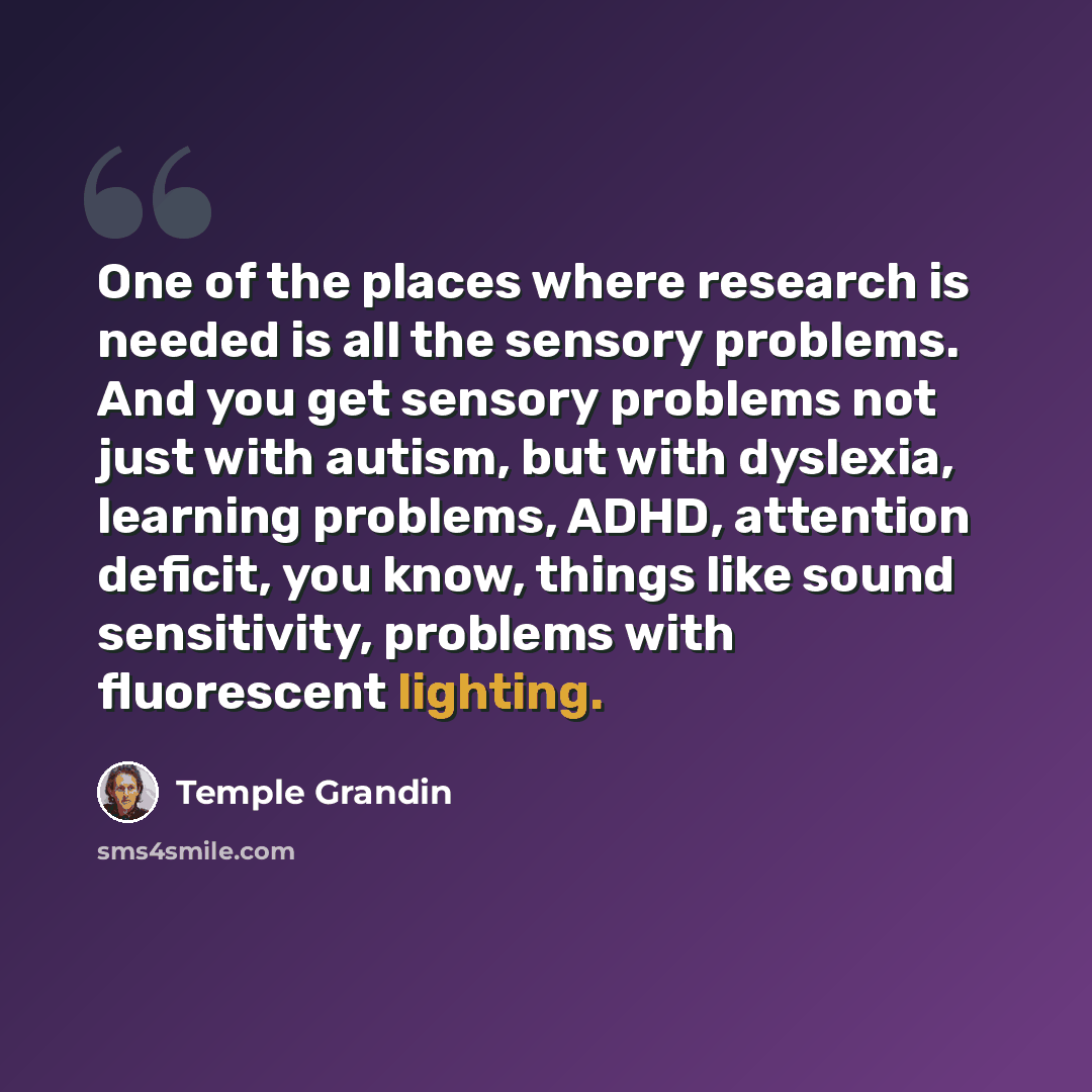 “One of the places where research is needed is all the sensory problems. And you get sensory problems not just with autism, but with dyslexia, learning problems, ADHD, attention deficit, you know, things like sound sensitivity, problems with fluorescent lighting.” quote by Temple Grandin