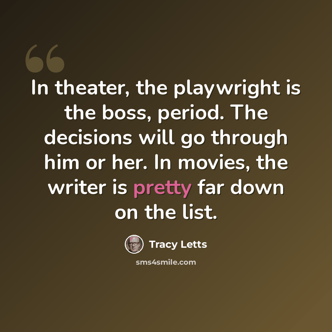 “In theater, the playwright is the boss, period. The decisions will go through him or her. In movies, the writer is pretty far down on the list.” quote by Tracy Letts