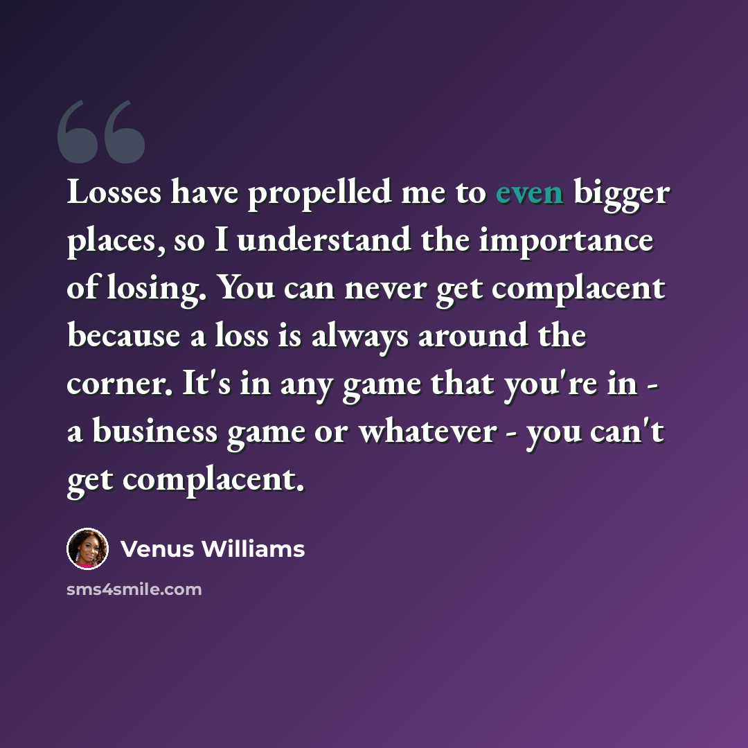 “Losses have propelled me to even bigger places, so I understand the importance of losing. You can never get complacent because a loss is always around the corner. It's in any game that you're in - a business game or whatever - you can't get complacent.” quote by Venus Williams