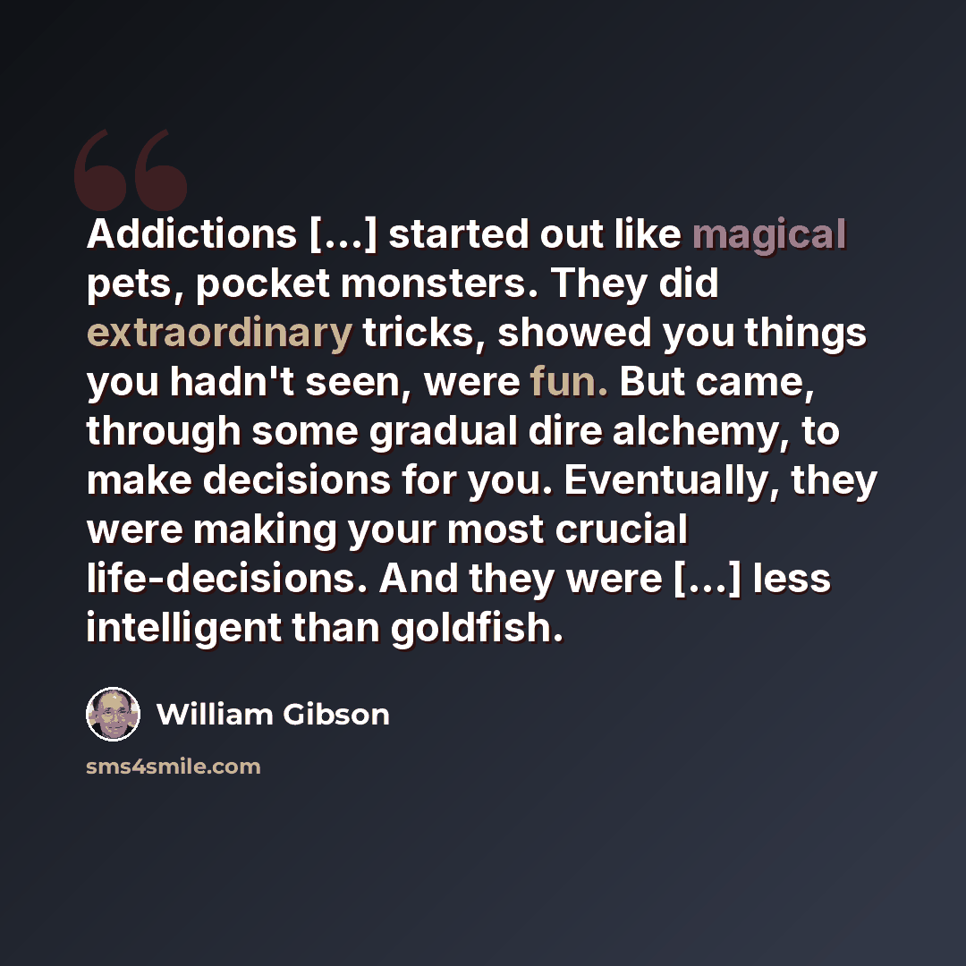 “Addictions [...] started out like magical pets, pocket monsters. They did extraordinary tricks, showed you things you hadn't seen, were fun. But came, through some gradual dire alchemy, to make decisions for you. Eventually, they were making your most crucial life-decisions. And they were [...]…” quote by William Gibson