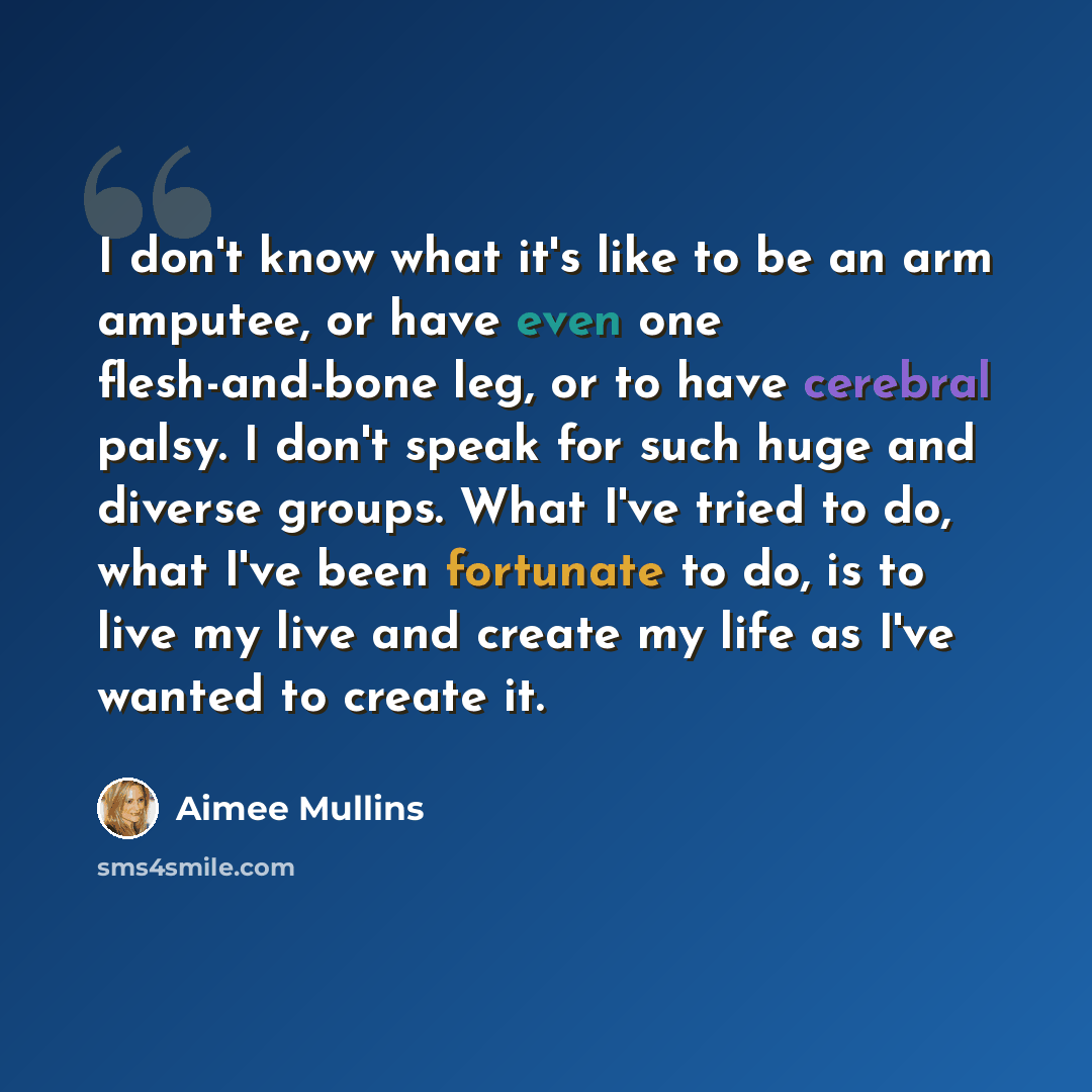 “I don't know what it's like to be an arm amputee, or have even one flesh-and-bone leg, or to have cerebral palsy. I don't speak for such huge and diverse groups. What I've tried to do, what I've been fortunate to do, is to live my live and create my life as I've wanted to create it.” quote by Aimee Mullins