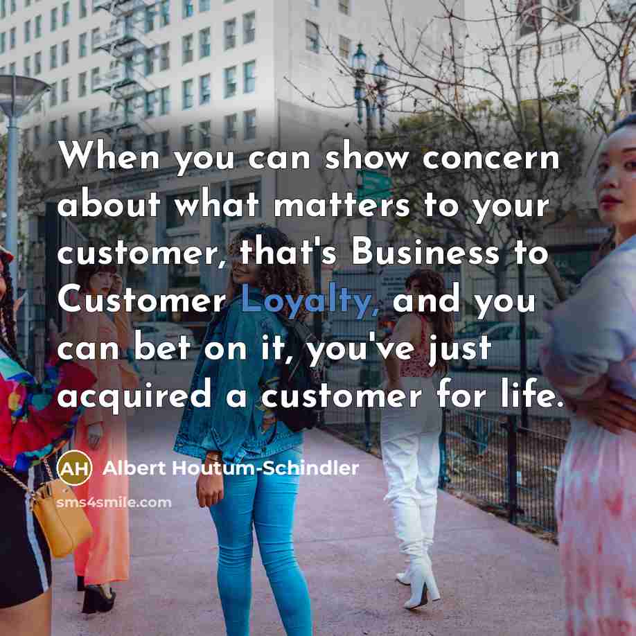 “When you can show concern about what matters to your customer, that's Business to Customer Loyalty, and you can bet on it, you've just acquired a customer for life.” quote by Albert Houtum-Schindler