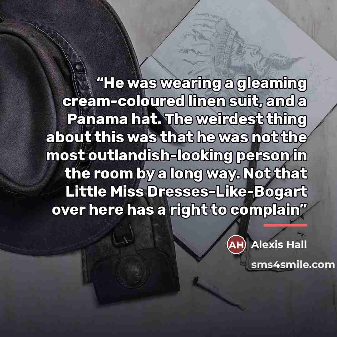 “He was wearing a gleaming cream-coloured linen suit, and a Panama hat. The weirdest thing about this was that he was not the most outlandish-looking person in the room by a long way. Not that Little Miss Dresses-Like-Bogart over here has a right to complain” quote by Alexis Hall