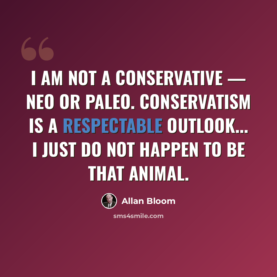 “I am not a conservative — neo or paleo. Conservatism is a respectable outlook... I just do not happen to be that animal.” quote by Allan Bloom