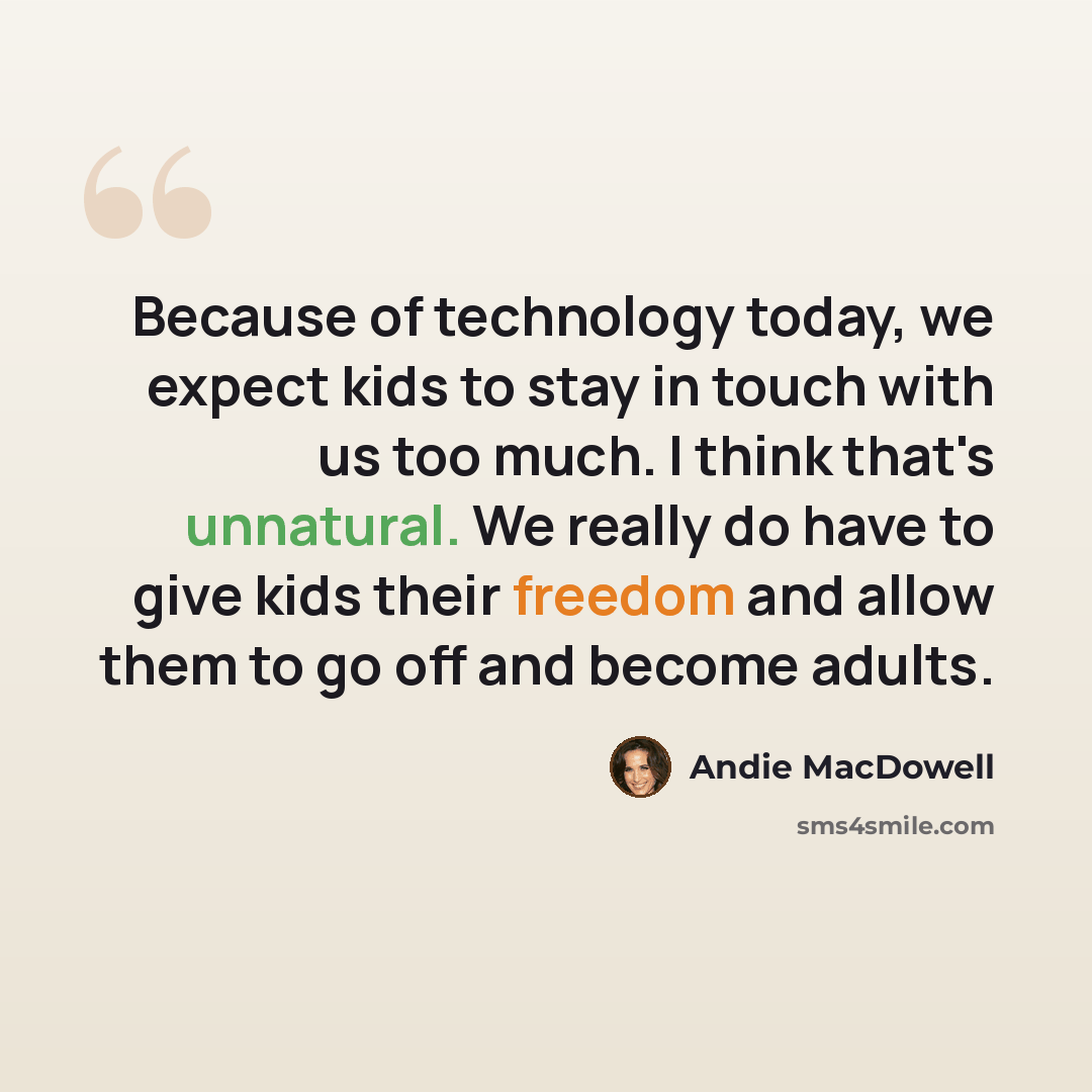 “Because of technology today, we expect kids to stay in touch with us too much. I think that's unnatural. We really do have to give kids their freedom and allow them to go off and become adults.” quote by Andie MacDowell