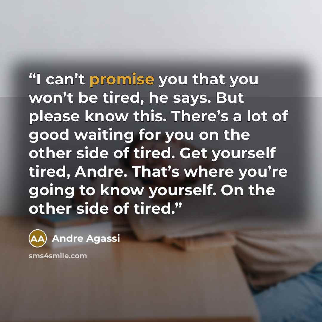 “I can’t promise you that you won’t be tired, he says. But please know this. There’s a lot of good waiting for you on the other side of tired. Get yourself tired, Andre. That’s where you’re going to know yourself. On the other side of tired.” quote by Andre Agassi