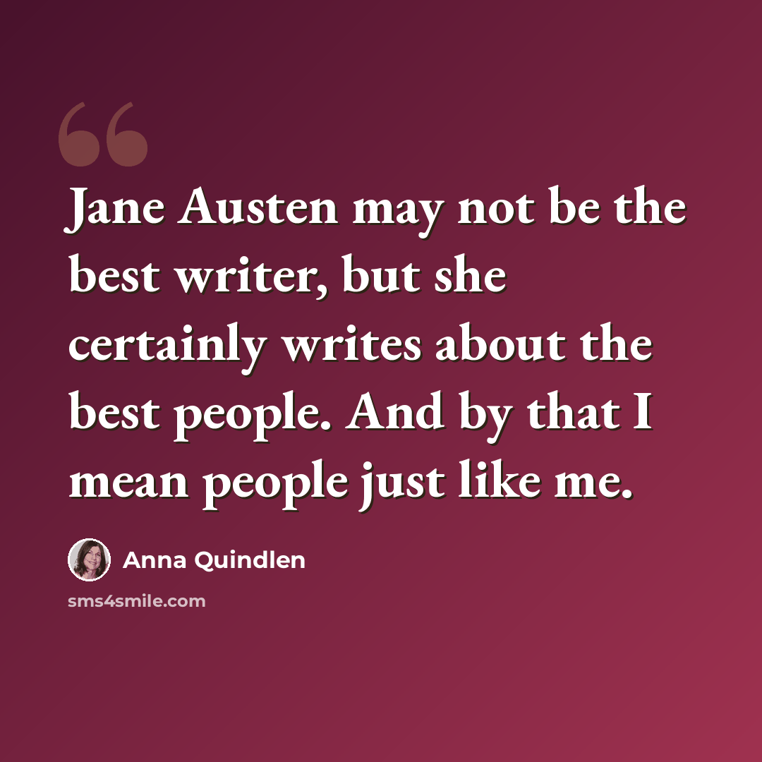 “Jane Austen may not be the best writer, but she certainly writes about the best people. And by that I mean people just like me.” quote by Anna Quindlen