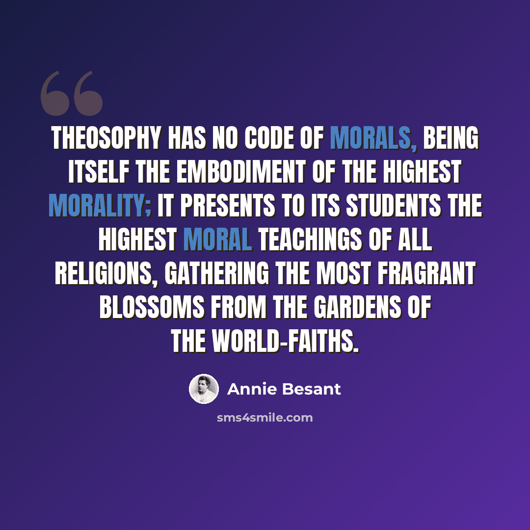 “Theosophy has no code of morals, being itself the embodiment of the highest morality; it presents to its students the highest moral teachings of all religions, gathering the most fragrant blossoms from the gardens of the world-faiths.” quote by Annie Besant