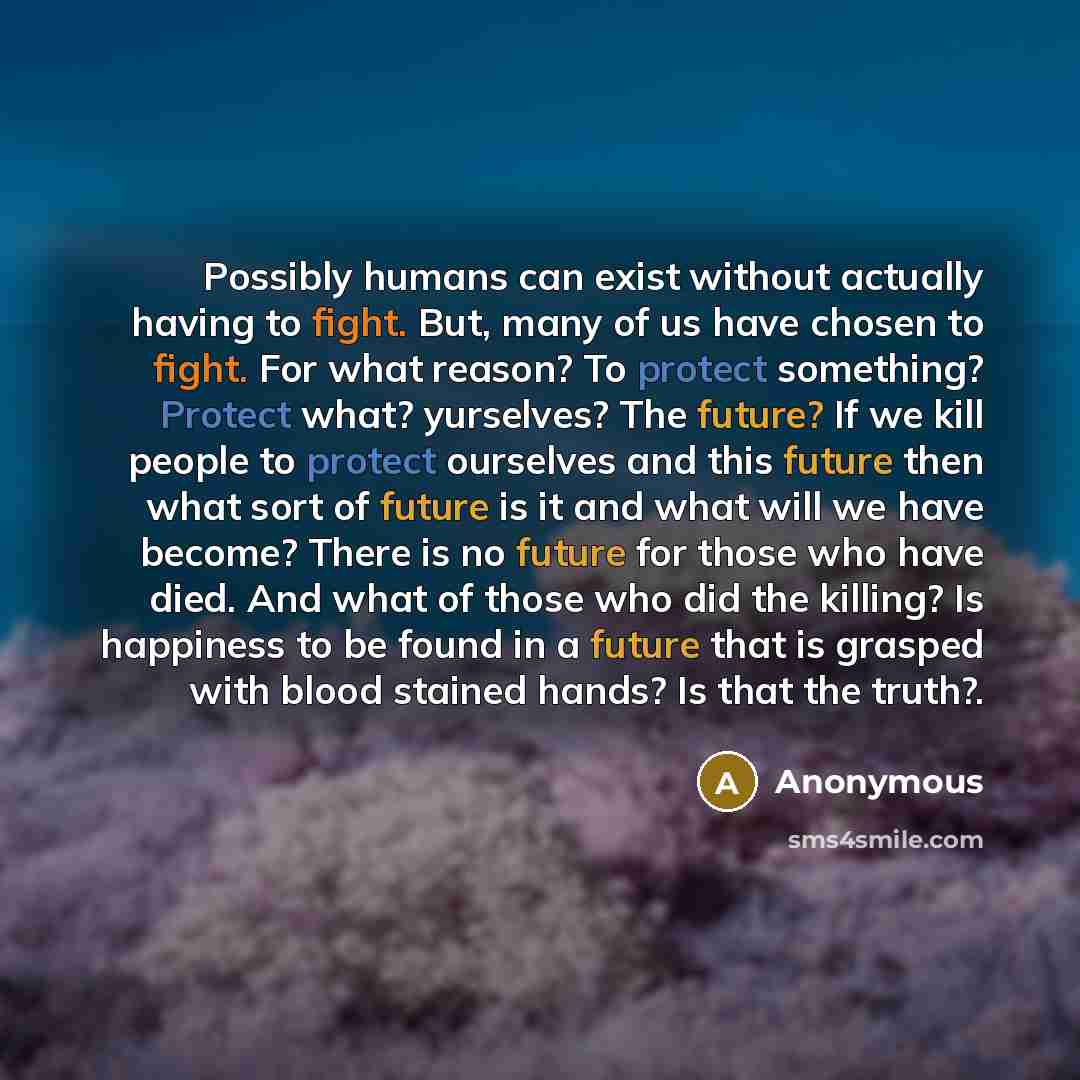 “Possibly humans can exist without actually having to fight. But, many of us have chosen to fight. For what reason? To protect something? Protect what? yurselves? The future? If we kill people to protect ourselves and this future then what sort of future is it and what will we have become? There is…” quote by Anonymous