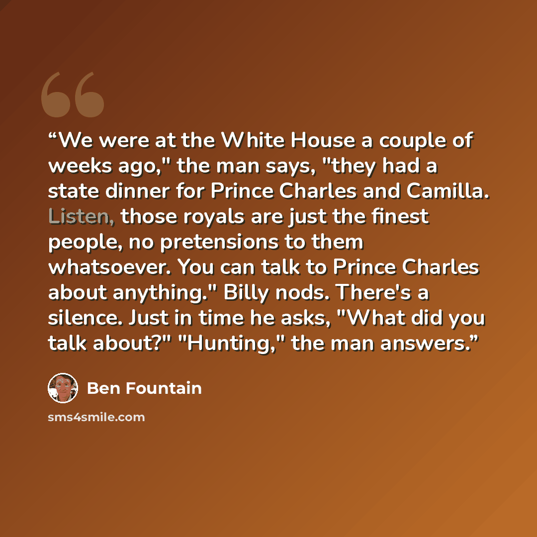 “We were at the White House a couple of weeks ago," the man says, "they had a state dinner for Prince Charles and Camilla. Listen, those royals are just the finest people, no pretensions to them whatsoever. You can talk to Prince Charles about anything." Billy nods. There's a silence. Just in time…” quote by Ben Fountain