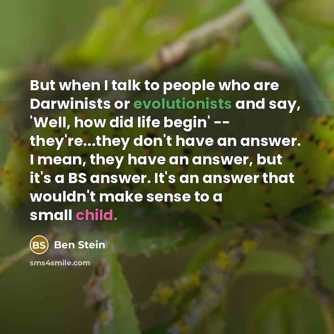 “But when I talk to people who are Darwinists or evolutionists and say, 'Well, how did life begin' -- they're...they don't have an answer. I mean, they have an answer, but it's a BS answer. It's an answer that wouldn't make sense to a small child.” quote by Ben Stein