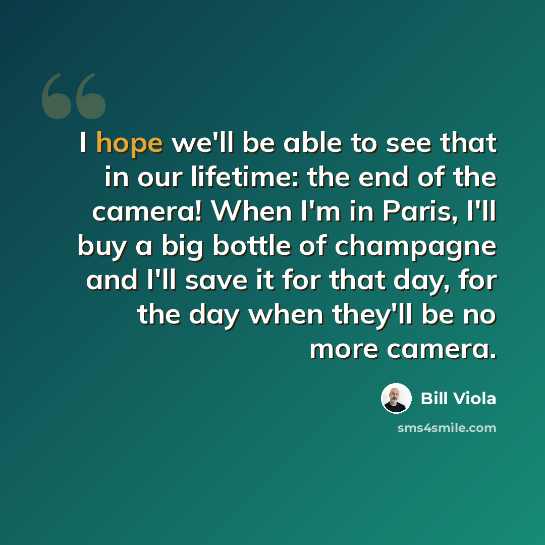 “I hope we'll be able to see that in our lifetime: the end of the camera! When I'm in Paris, I'll buy a big bottle of champagne and I'll save it for that day, for the day when they'll be no more camera.” quote by Bill Viola