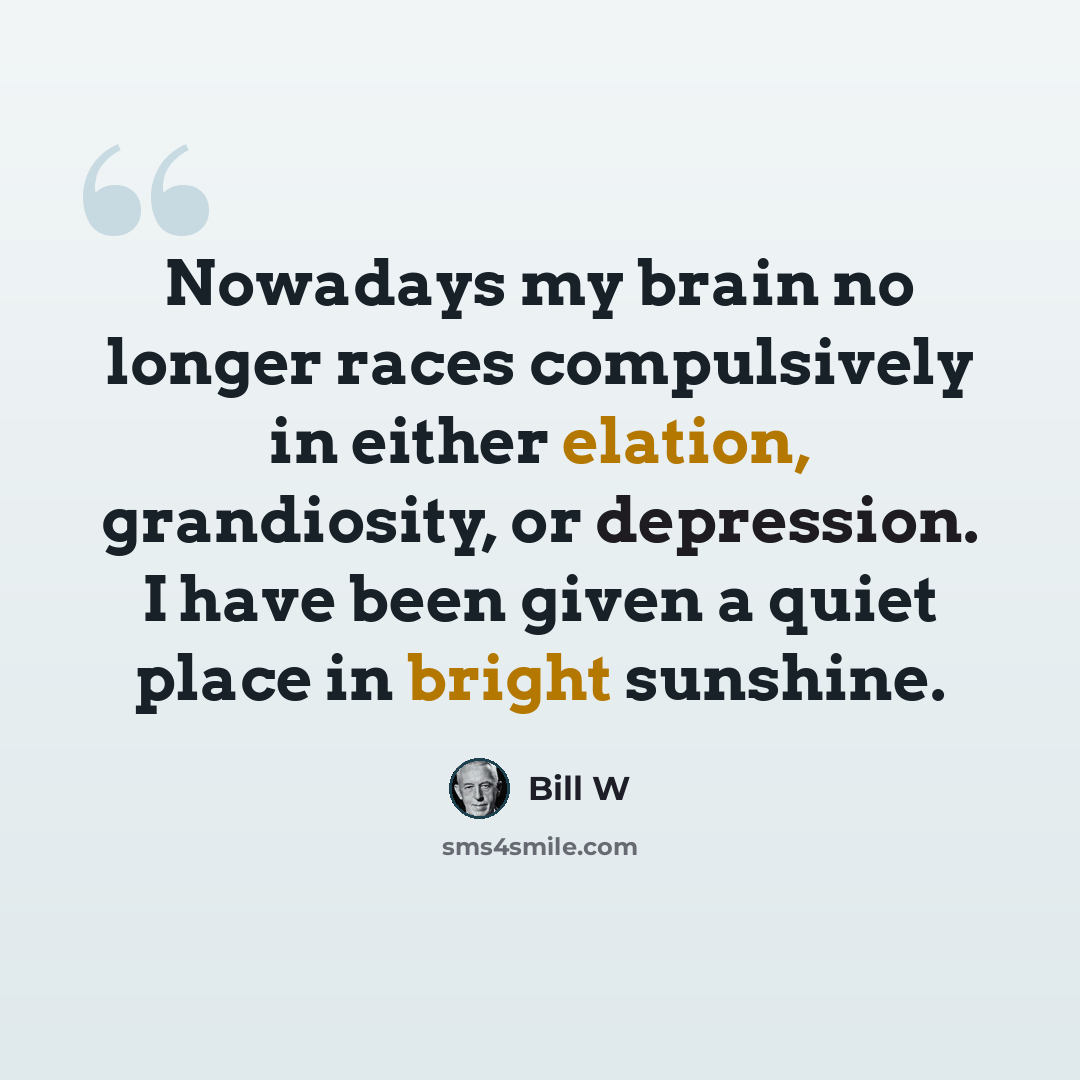 “Nowadays my brain no longer races compulsively in either elation, grandiosity, or depression. I have been given a quiet place in bright sunshine.” quote by Bill W