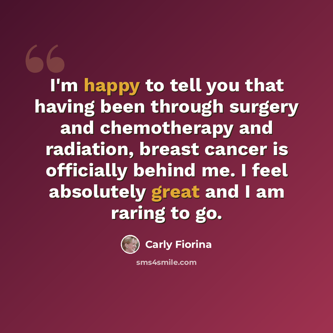 “I'm happy to tell you that having been through surgery and chemotherapy and radiation, breast cancer is officially behind me. I feel absolutely great and I am raring to go.” quote by Carly Fiorina