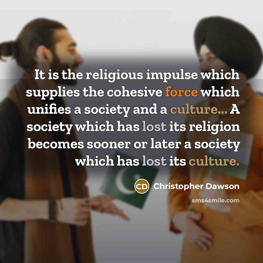 “It is the religious impulse which supplies the cohesive force which unifies a society and a culture... A society which has lost its religion becomes sooner or later a society which has lost its culture.” quote by Christopher Dawson