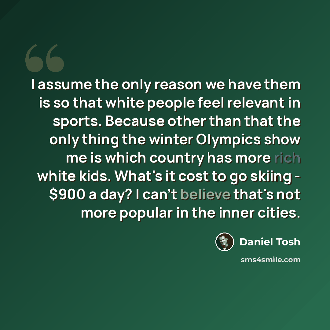 “I assume the only reason we have them is so that white people feel relevant in sports. Because other than that the only thing the winter Olympics show me is which country has more rich white kids. What's it cost to go skiing - $900 a day? I can't believe that's not more popular in the inner cities.” quote by Daniel Tosh