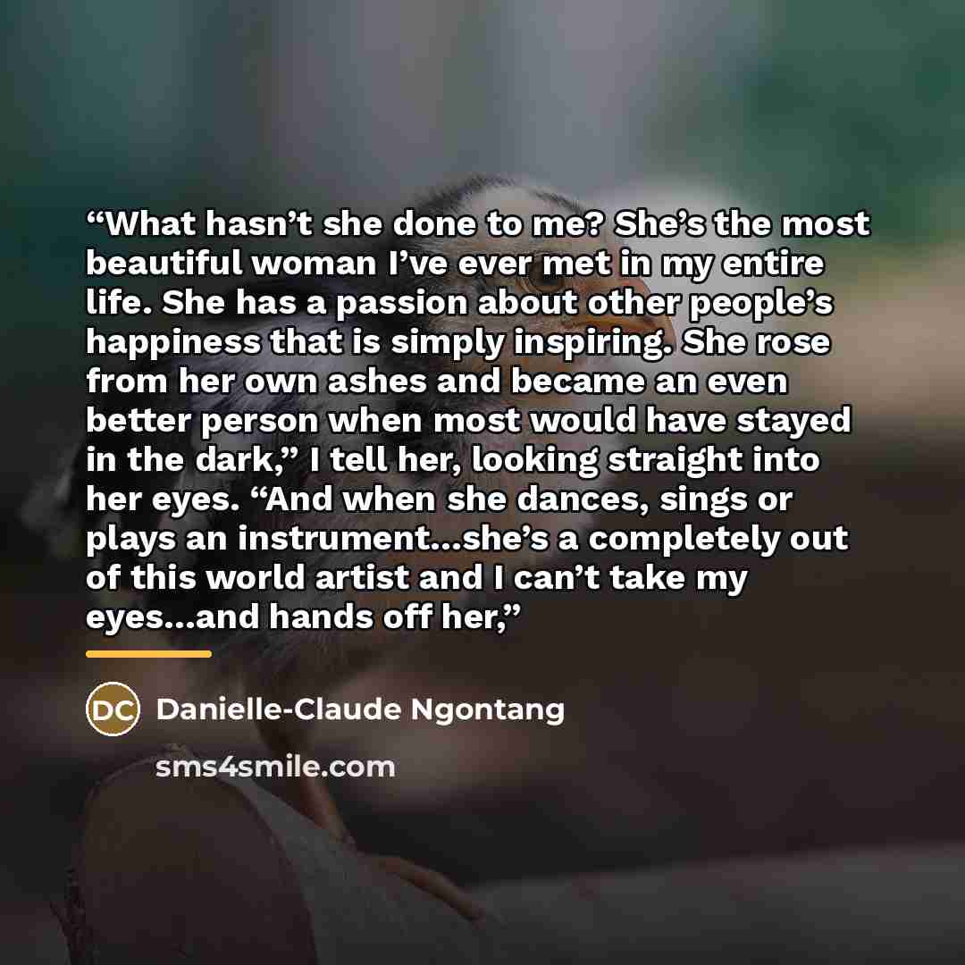 “What hasn’t she done to me? She’s the most beautiful woman I’ve ever met in my entire life. She has a passion about other people’s happiness that is simply inspiring. She rose from her own ashes and became an even better person when most would have stayed in the dark,” I tell her, looking straight…” quote by Anonymous