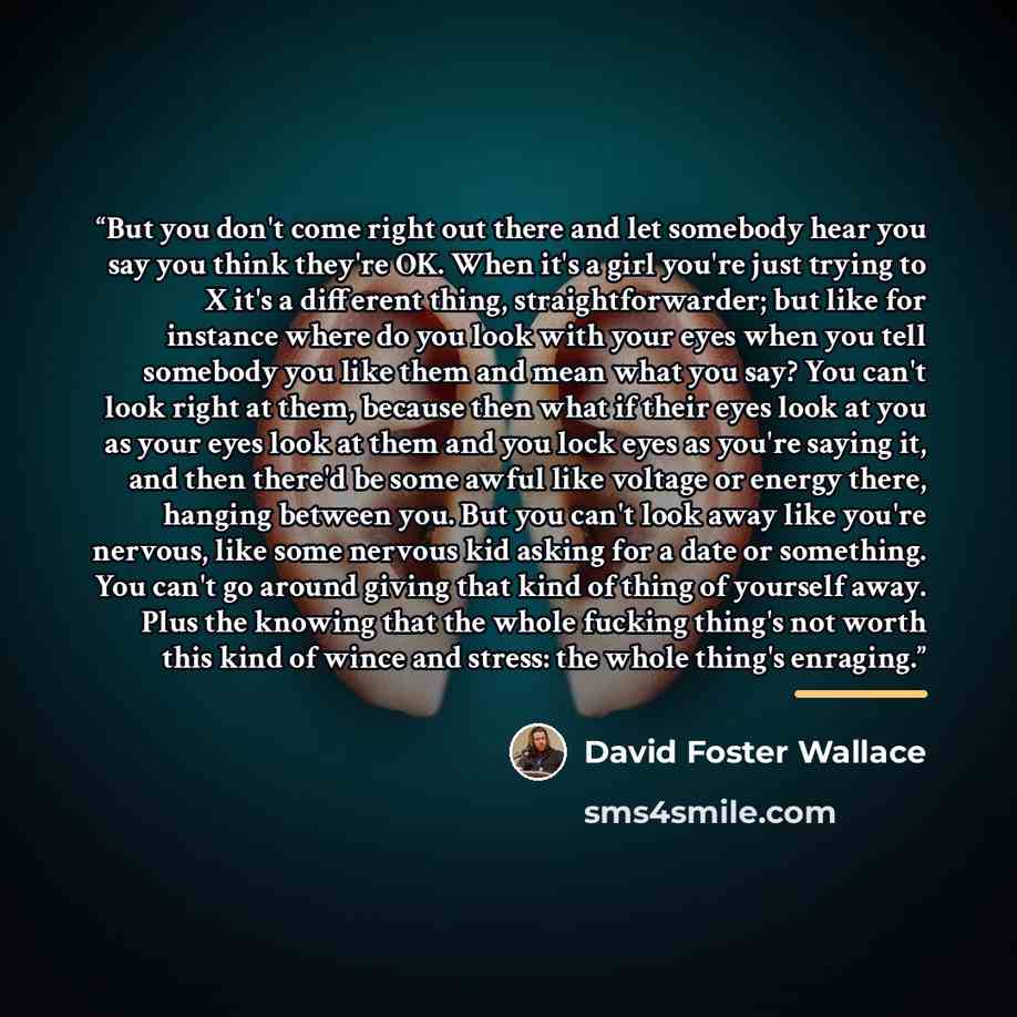 “But you don't come right out there and let somebody hear you say you think they're OK. When it's a girl you're just trying to X it's a different thing, straightforwarder; but like for instance where do you look with your eyes when you tell somebody you like them and mean what you say? You can't…” quote by David Foster Wallace