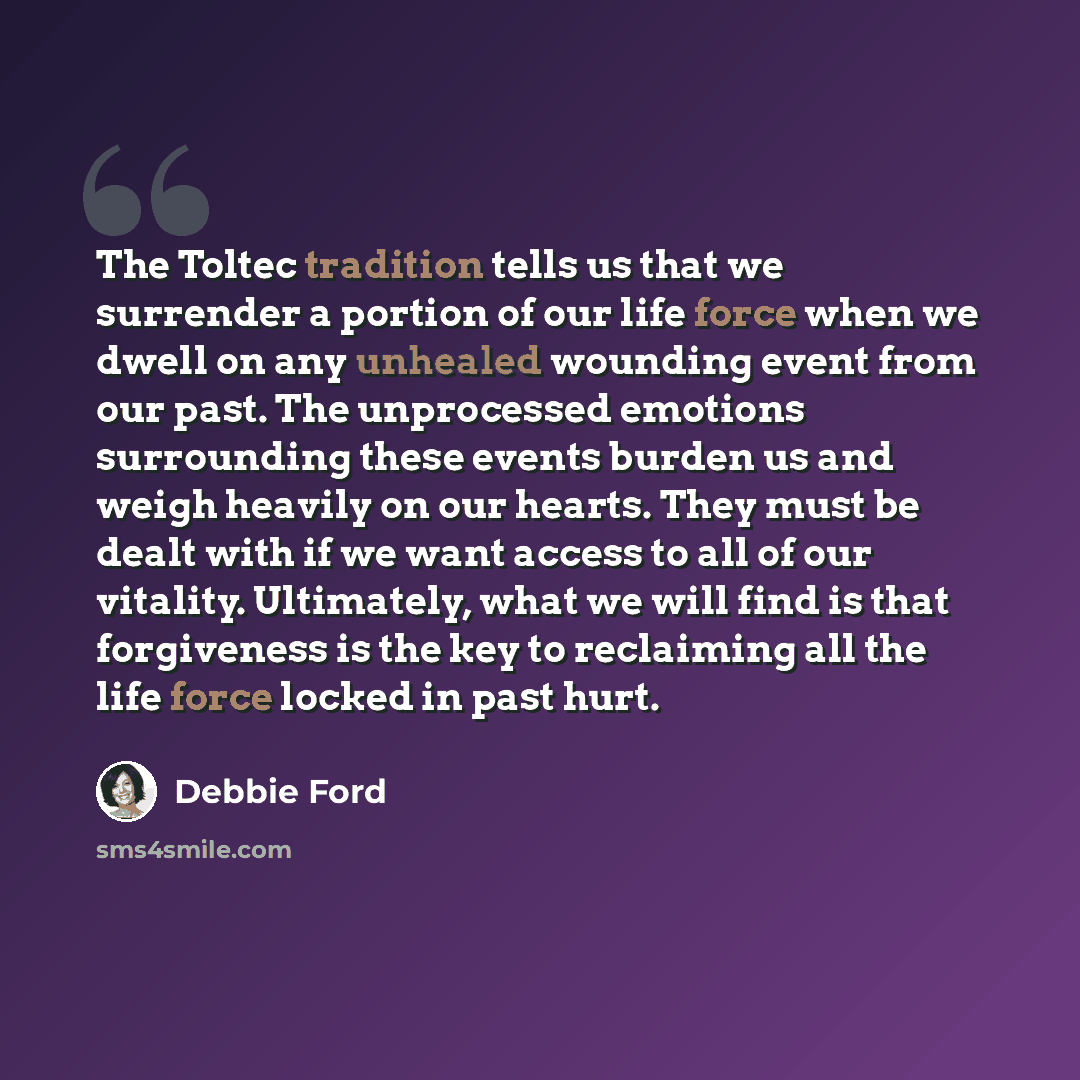 “The Toltec tradition tells us that we surrender a portion of our life force when we dwell on any unhealed wounding event from our past. The unprocessed emotions surrounding these events burden us and weigh heavily on our hearts. They must be dealt with if we want access to all of our vitality…” quote by Debbie Ford