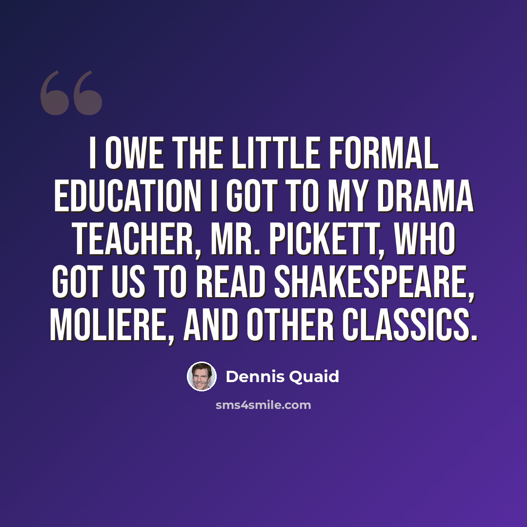 “I owe the little formal education I got to my drama teacher, Mr. Pickett, who got us to read Shakespeare, Moliere, and other classics.” quote by Dennis Quaid