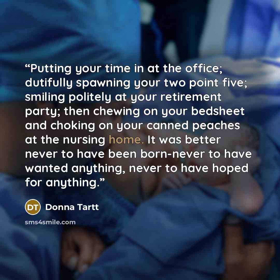 “Putting your time in at the office; dutifully spawning your two point five; smiling politely at your retirement party; then chewing on your bedsheet and choking on your canned peaches at the nursing home. It was better never to have been born-never to have wanted anything, never to have hoped for…” quote by Donna Tartt