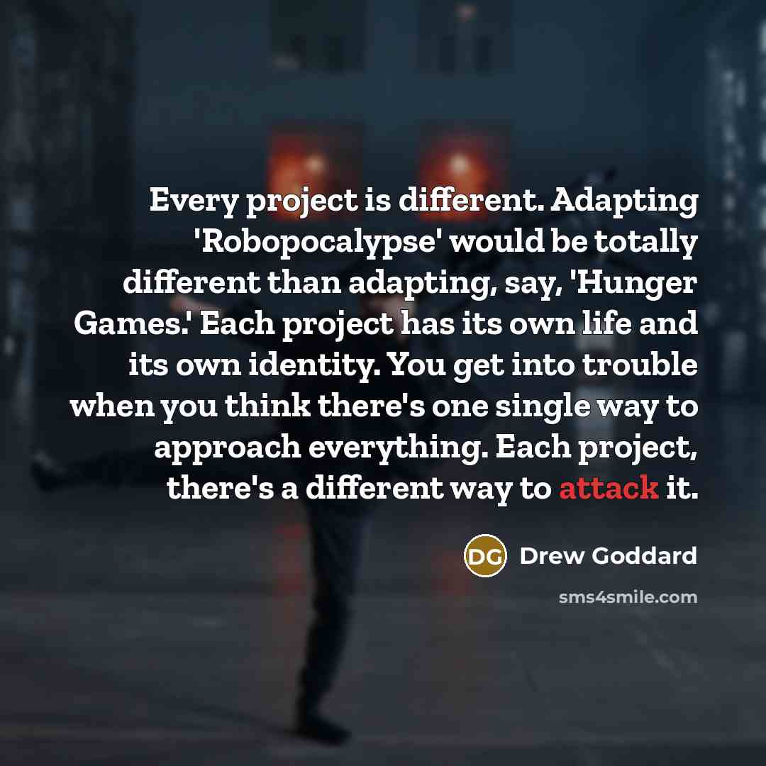 “Every project is different. Adapting 'Robopocalypse' would be totally different than adapting, say, 'Hunger Games.' Each project has its own life and its own identity. You get into trouble when you think there's one single way to approach everything. Each project, there's a different way to attack…” quote by Drew Goddard