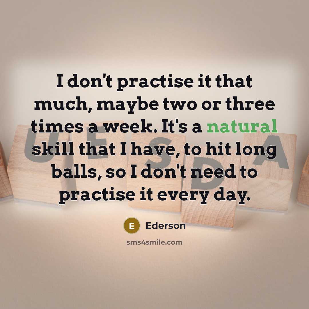 “I don't practise it that much, maybe two or three times a week. It's a natural skill that I have, to hit long balls, so I don't need to practise it every day.” quote by Ederson