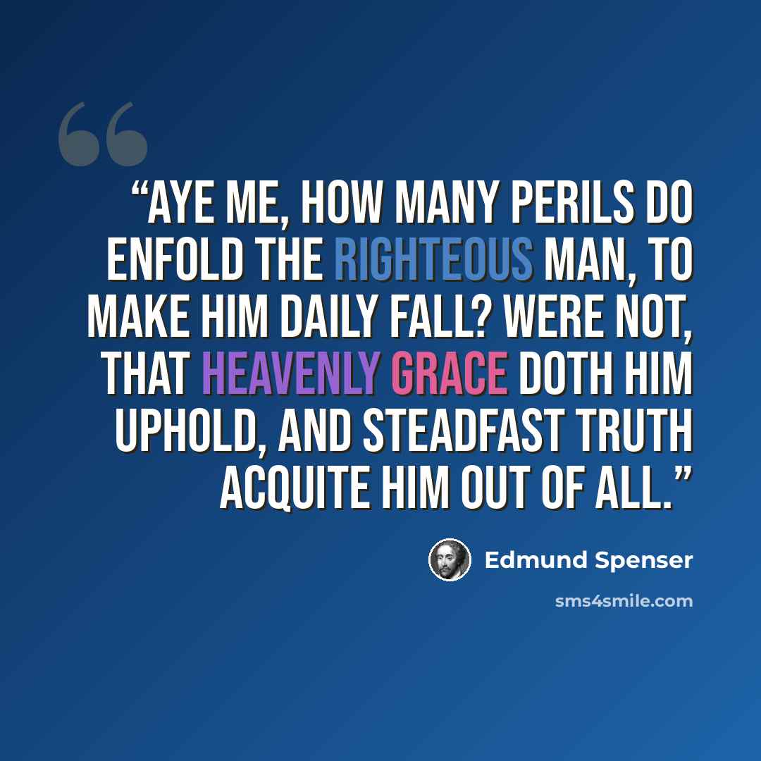 “Aye me, how many perils do enfold The righteous man, to make him daily fall? Were not, that heavenly grace doth him uphold, And steadfast truth acquite him out of all.” quote by Edmund Spenser