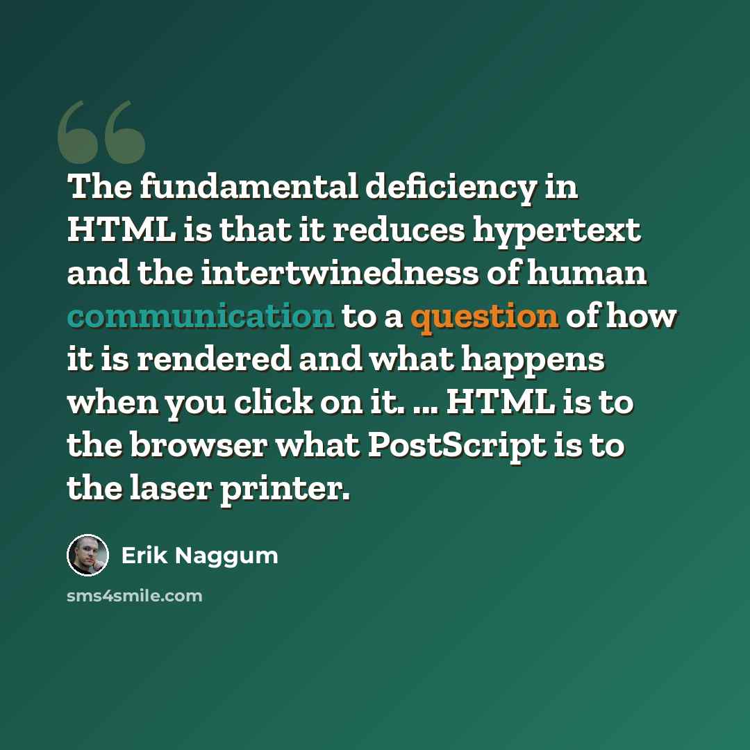 “The fundamental deficiency in HTML is that it reduces hypertext and the intertwinedness of human communication to a question of how it is rendered and what happens when you click on it. ... HTML is to the browser what PostScript is to the laser printer.” quote by Erik Naggum
