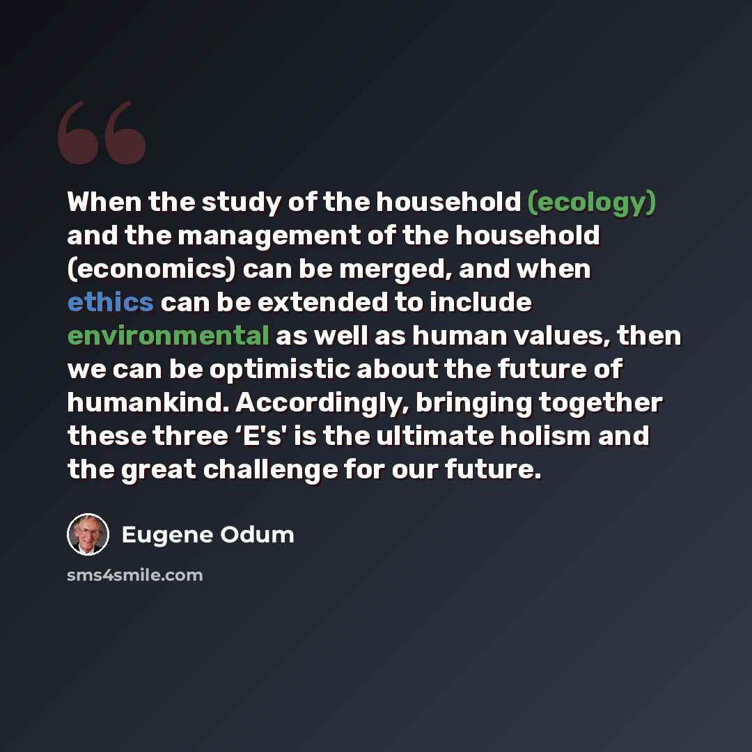 “When the study of the household (ecology) and the management of the household (economics) can be merged, and when ethics can be extended to include environmental as well as human values, then we can be optimistic about the future of humankind. Accordingly, bringing together these three ‘E's' is…” quote by Eugene Odum