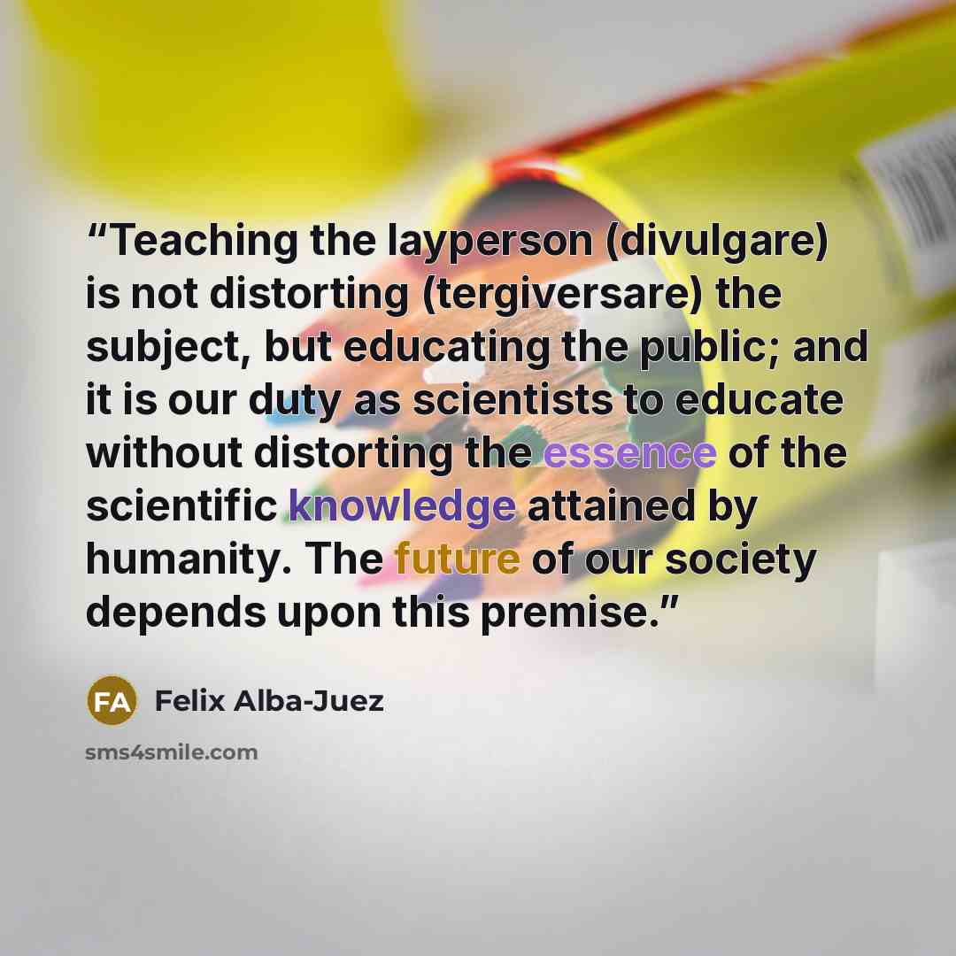 “Teaching the layperson (divulgare) is not distorting (tergiversare) the subject, but educating the public; and it is our duty as scientists to educate without distorting the essence of the scientific knowledge attained by humanity. The future of our society depends upon this premise.” quote by Felix Alba-Juez