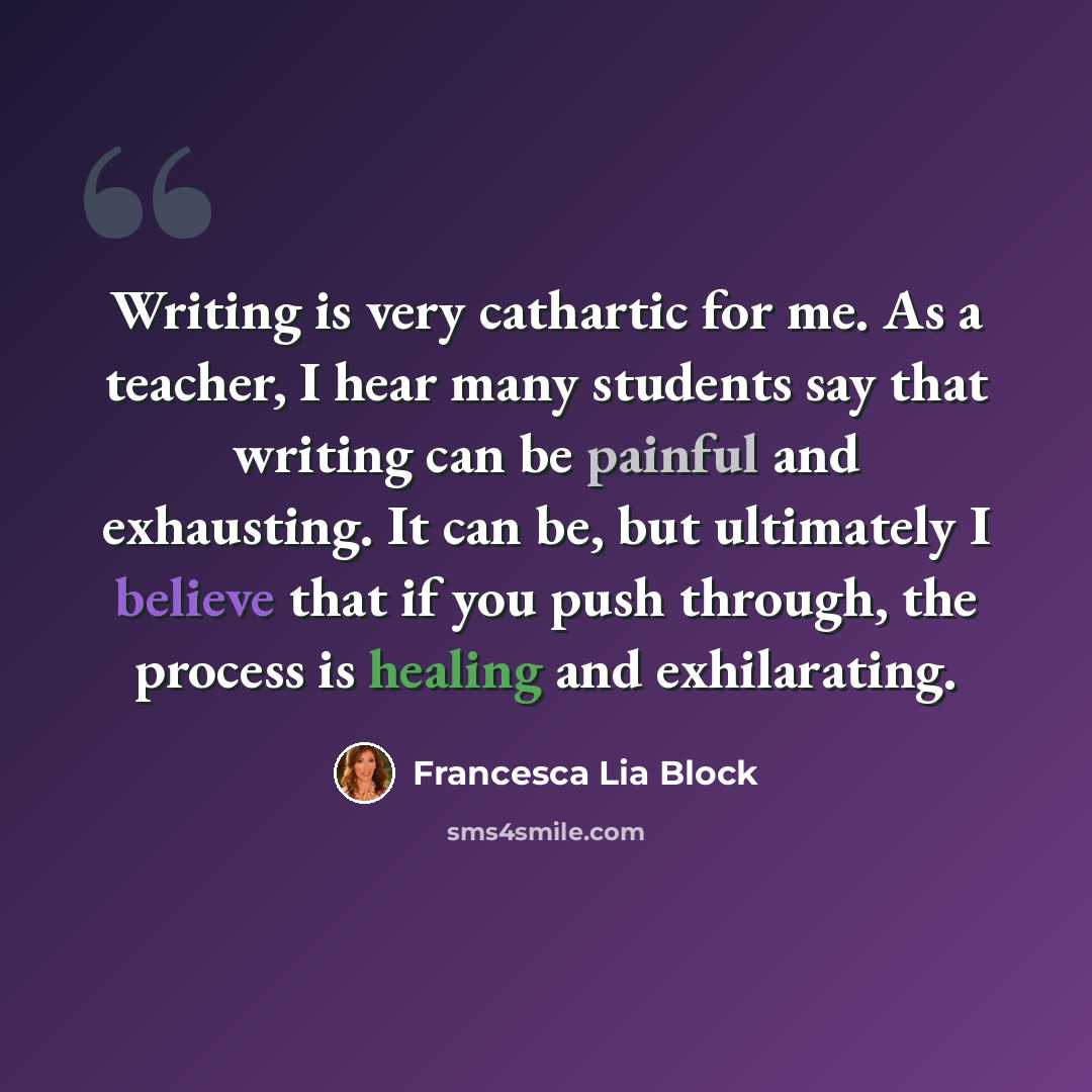 “Writing is very cathartic for me. As a teacher, I hear many students say that writing can be painful and exhausting. It can be, but ultimately I believe that if you push through, the process is healing and exhilarating.” quote by Francesca Lia Block